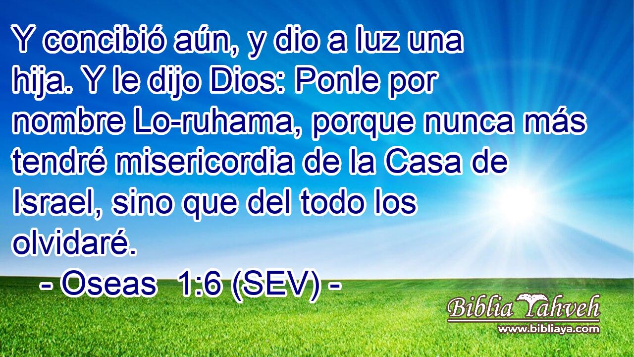 Y concibió aún, y dio a luz una hija. Y le dijo Dios: Ponle por nombre Lo-ruhama, porque nunca más tendré misericordia de la Casa de Israel, sino que del todo los olvidaré.