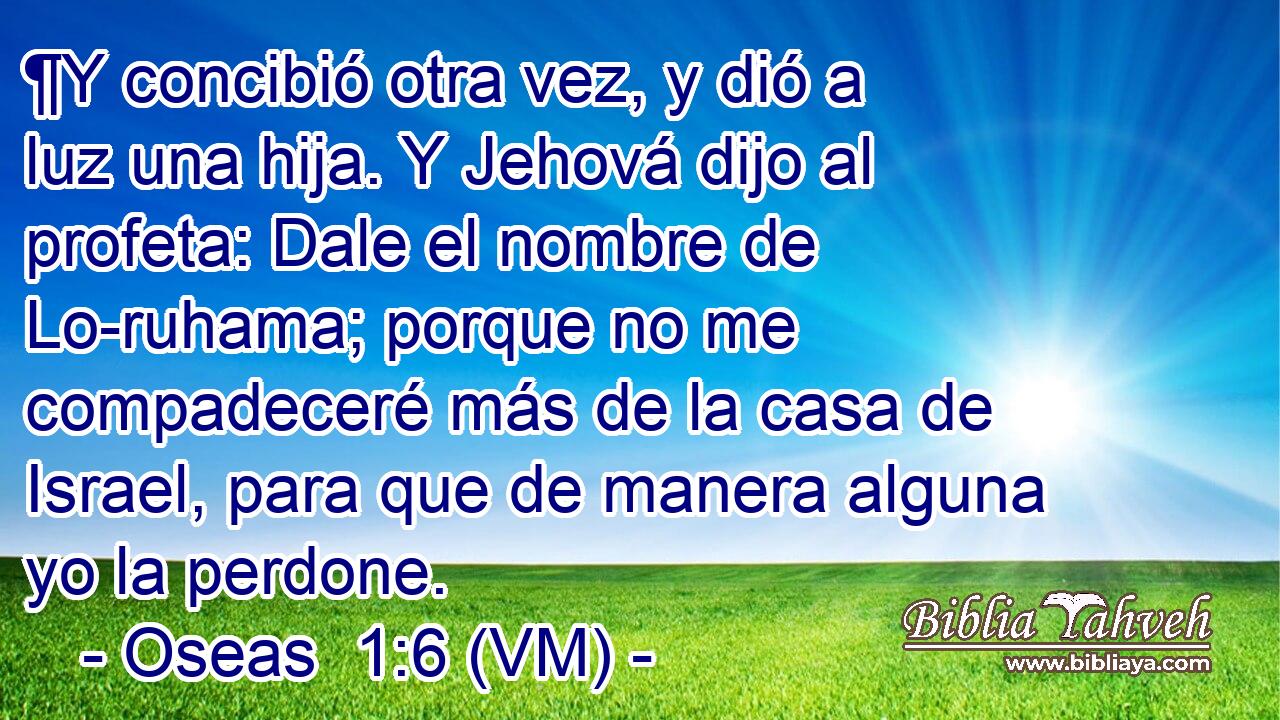  ¶Y concibió otra vez, y dió a luz una hija. Y Jehová dijo al profeta: Dale el nombre de Lo-ruhama; porque no me compadeceré más de la casa de Israel, para que de manera alguna yo la perdone. 
