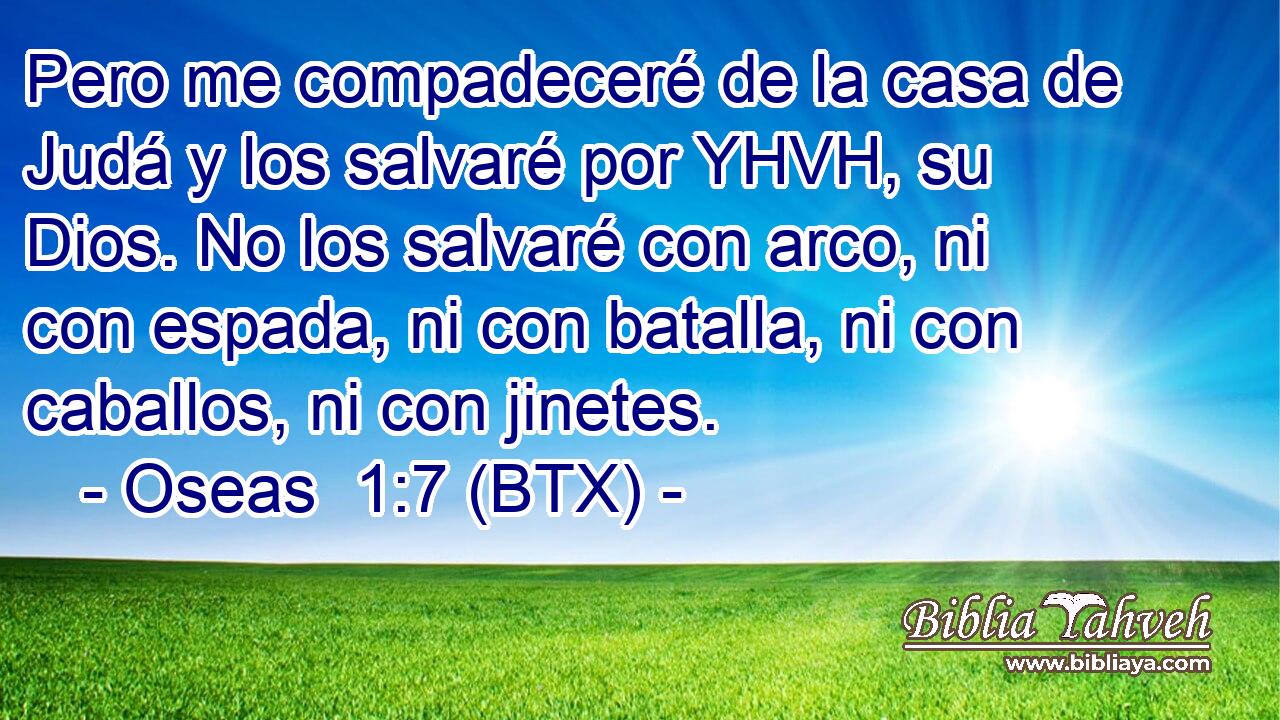 Pero me compadeceré de la casa de Judá y los salvaré por YHVH, su Dios. No los salvaré con arco, ni con espada, ni con batalla, ni con caballos, ni con jinetes.