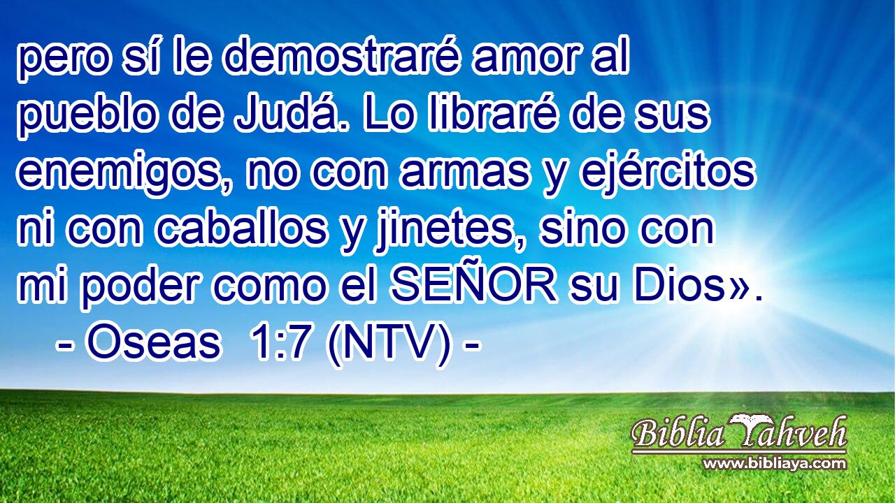 pero sí le demostraré amor al pueblo de Judá. Lo libraré de sus enemigos, no con armas y ejércitos ni con caballos y jinetes, sino con mi poder como el SEÑOR su Dios».