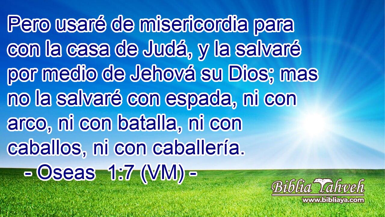  Pero usaré de misericordia para con la casa de Judá, y la salvaré por medio de Jehová su Dios; mas no la salvaré con espada, ni con arco, ni con batalla, ni con caballos, ni con caballería. 