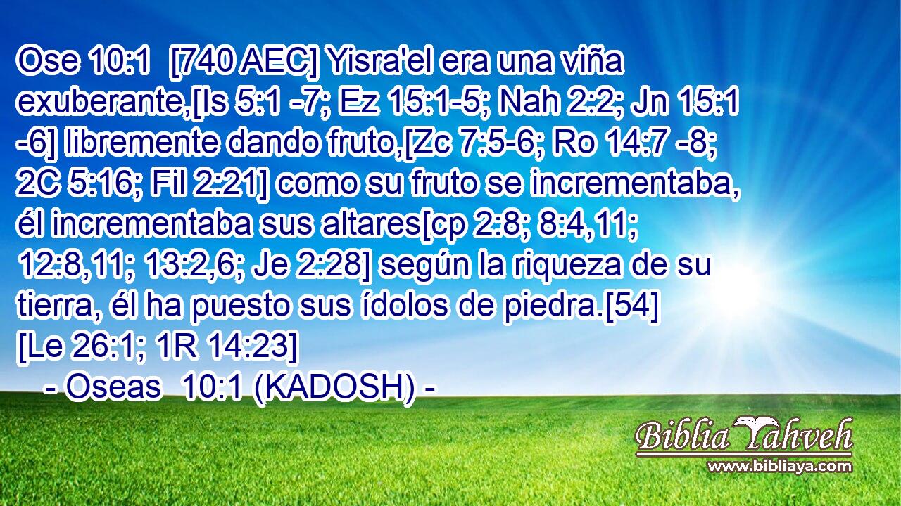  [740 AEC] Yisra'el era una viña exuberante,[Is 5:1 -7; Ez 15:1-5; Nah 2:2; Jn 15:1 -6] libremente dando fruto,[Zc 7:5-6; Ro 14:7 -8; 2C 5:16; Fil 2:21] como su fruto se incrementaba, él incrementaba sus altares[cp 2:8; 8:4,11; 12:8,11; 13:2,6; Je 2:28] según la riqueza de su tierra, él ha puesto sus ídolos de piedra.[54] [Le 26:1; 1R 14:23] 