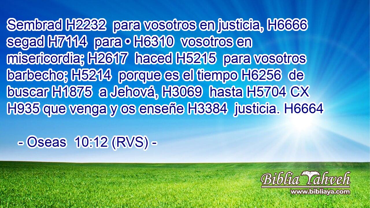 Sembrad H2232  para vosotros en justicia, H6666  segad H7114  para • H6310  vosotros en misericordia; H2617  haced H5215  para vosotros barbecho; H5214  porque es el tiempo H6256  de buscar H1875  a Jehová, H3069  hasta H5704 CX H935 que venga y os enseñe H3384  justicia. H6664  