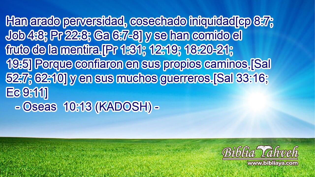  Han arado perversidad, cosechado iniquidad[cp 8:7; Job 4:8; Pr 22:8; Ga 6:7-8] y se han comido el fruto de la mentira.[Pr 1:31; 12:19; 18:20-21; 19:5] Porque confiaron en sus propios caminos,[Sal 52:7; 62:10] y en sus muchos guerreros.[Sal 33:16; Ec 9:11] 