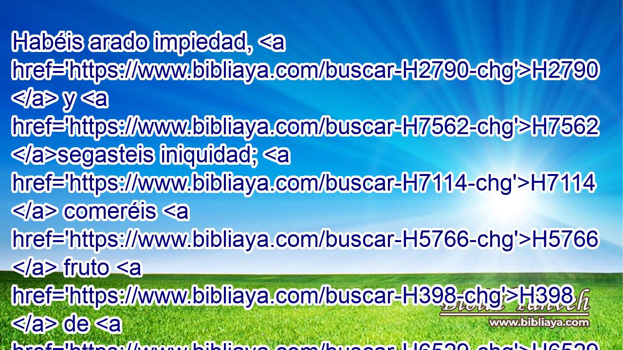 Habéis arado impiedad, H2790  y H7562 segasteis iniquidad; H7114  comeréis H5766  fruto H398  de H6529 mentira, porque H3585 CK confiaste H3588  en H982 PB tu camino y H1870 en la multitud de H7230 H1368 tus valientes. 