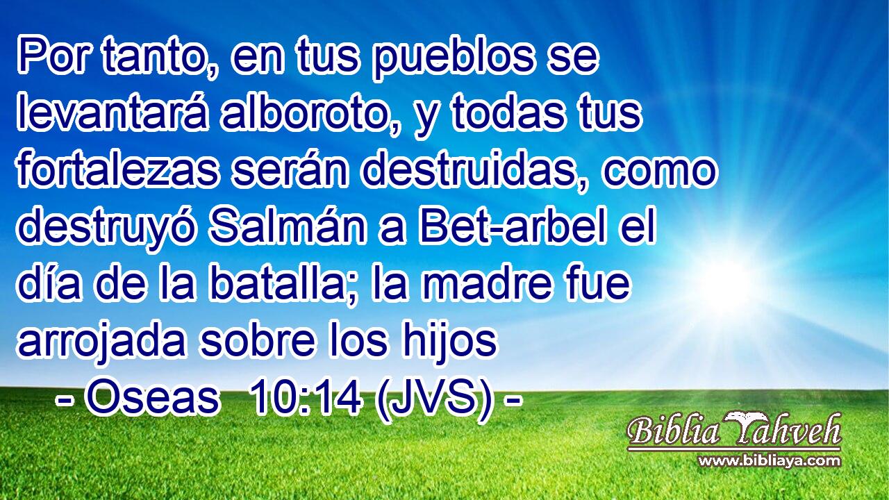 Por tanto, en tus pueblos se levantará alboroto, y todas tus fortalezas serán destruidas, como destruyó Salmán a Bet-arbel el día de la batalla; la madre fue arrojada sobre los hijos