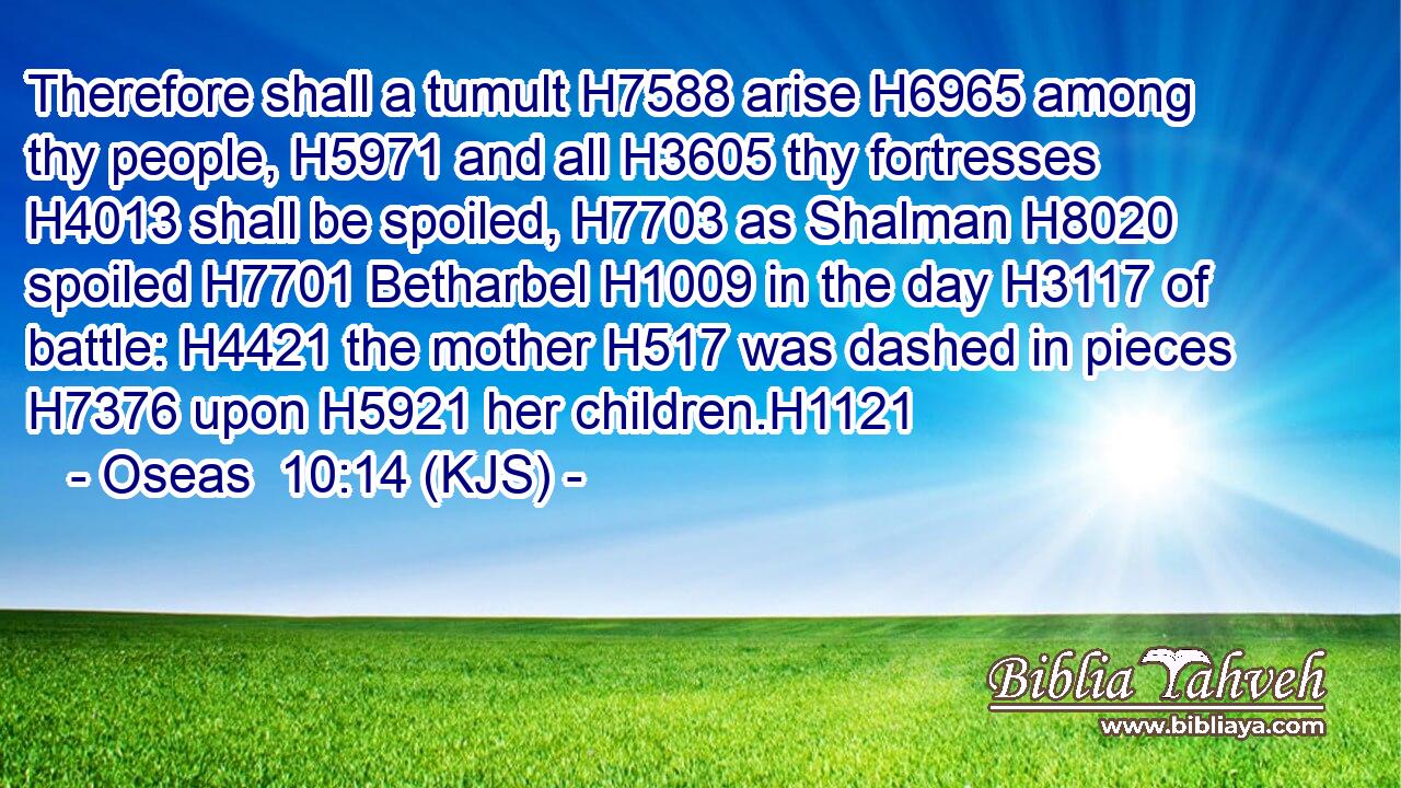 Therefore shall a tumult H7588 arise H6965 among thy people, H5971 and all H3605 thy fortresses H4013 shall be spoiled, H7703 as Shalman H8020 spoiled H7701 Betharbel H1009 in the day H3117 of battle: H4421 the mother H517 was dashed in pieces H7376 upon H5921 her children.H1121