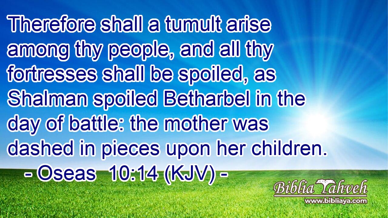 Therefore shall a tumult arise among thy people, and all thy fortresses shall be spoiled, as Shalman spoiled Betharbel in the day of battle: the mother was dashed in pieces upon her children.