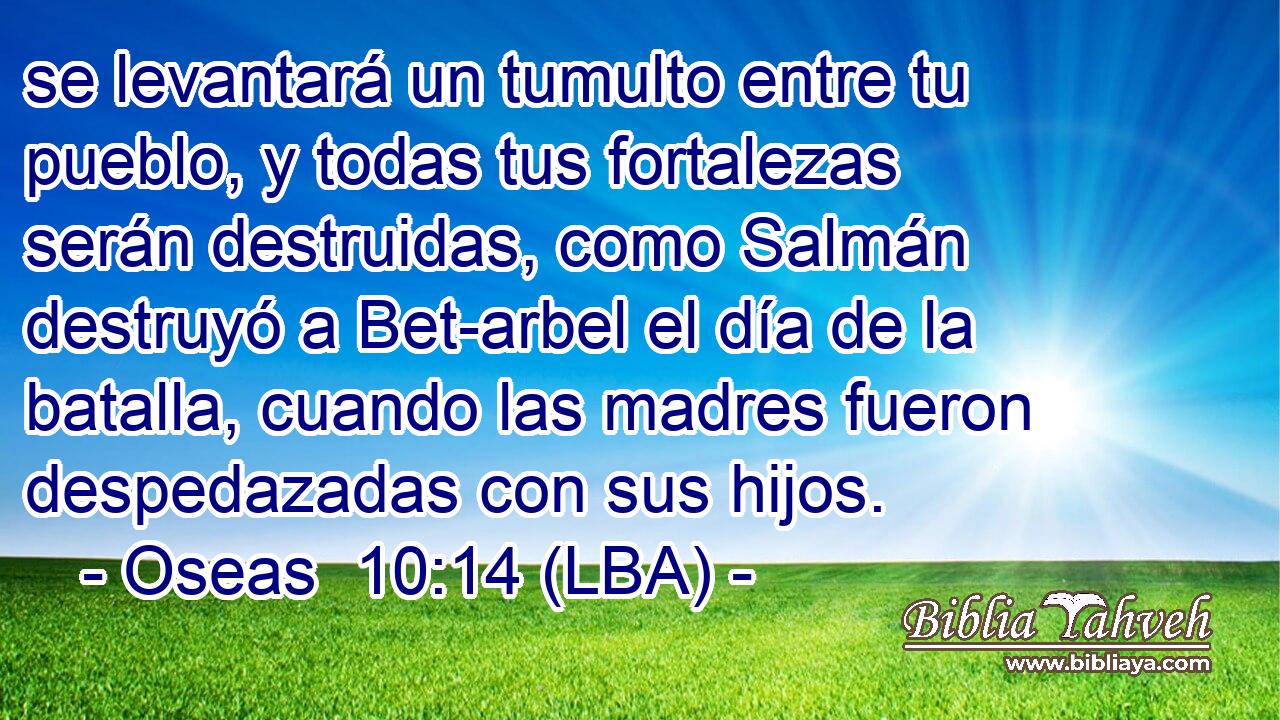 se levantará un tumulto entre tu pueblo, y todas tus fortalezas serán destruidas, como Salmán destruyó a Bet-arbel el día de la batalla, cuando las madres fueron despedazadas con sus hijos.