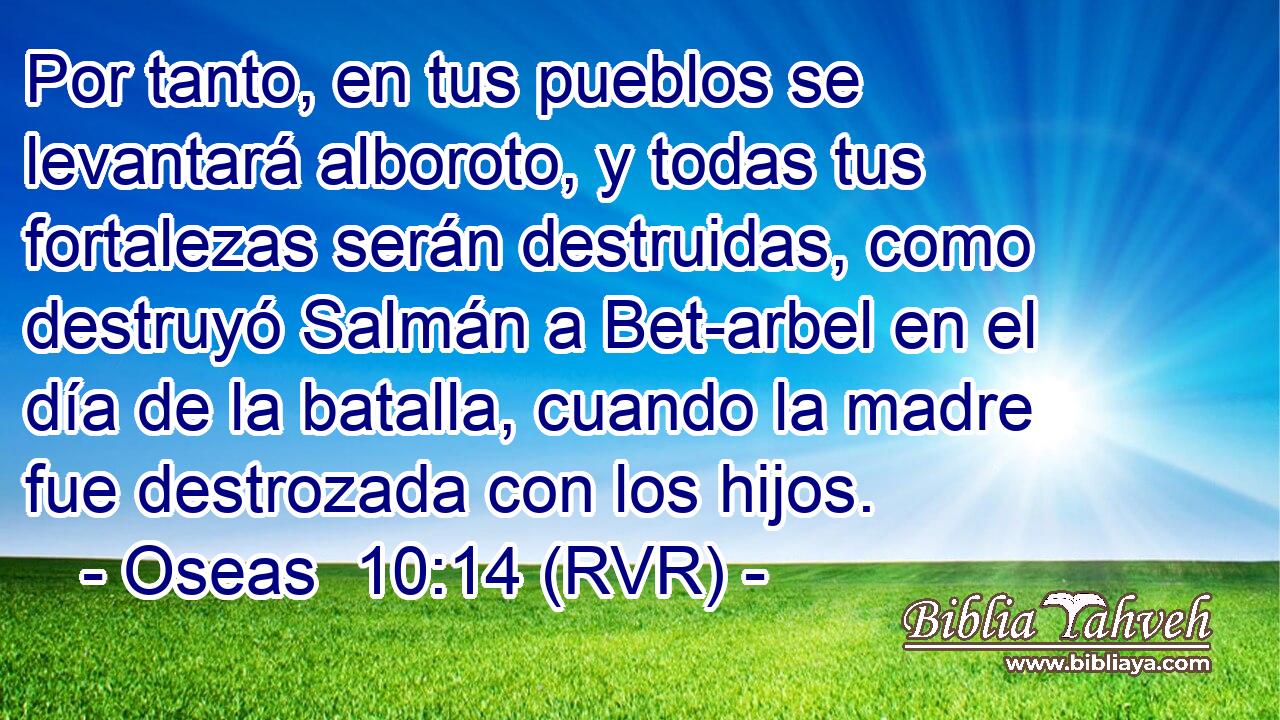Por tanto, en tus pueblos se levantará alboroto, y todas tus fortalezas serán destruidas, como destruyó Salmán a Bet-arbel en el día de la batalla, cuando la madre fue destrozada con los hijos.