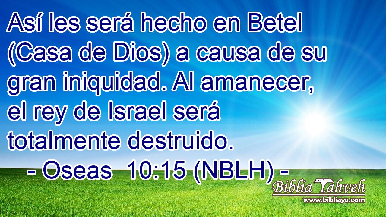  Así les será hecho en Betel (Casa de Dios) a causa de su gran iniquidad. Al amanecer, el rey de Israel será totalmente destruido. 