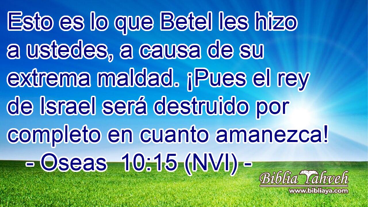  Esto es lo que Betel les hizo a ustedes, a causa de su extrema maldad. ¡Pues el rey de Israel será destruido por completo en cuanto amanezca! 