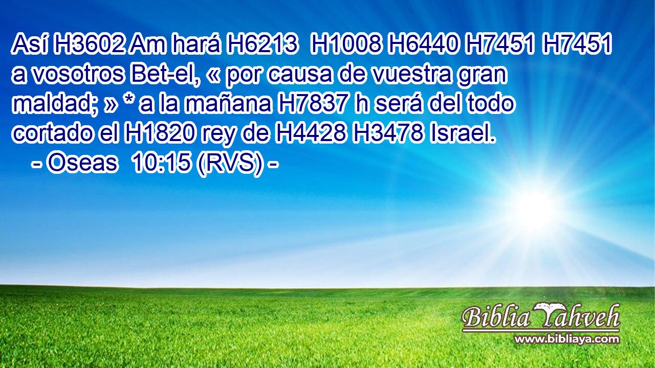 Así H3602 Am hará H6213  H1008 H6440 H7451 H7451 a vosotros Bet-el, « por causa de vuestra gran maldad; » * a la mañana H7837 h será del todo cortado el H1820 rey de H4428 H3478 Israel. 