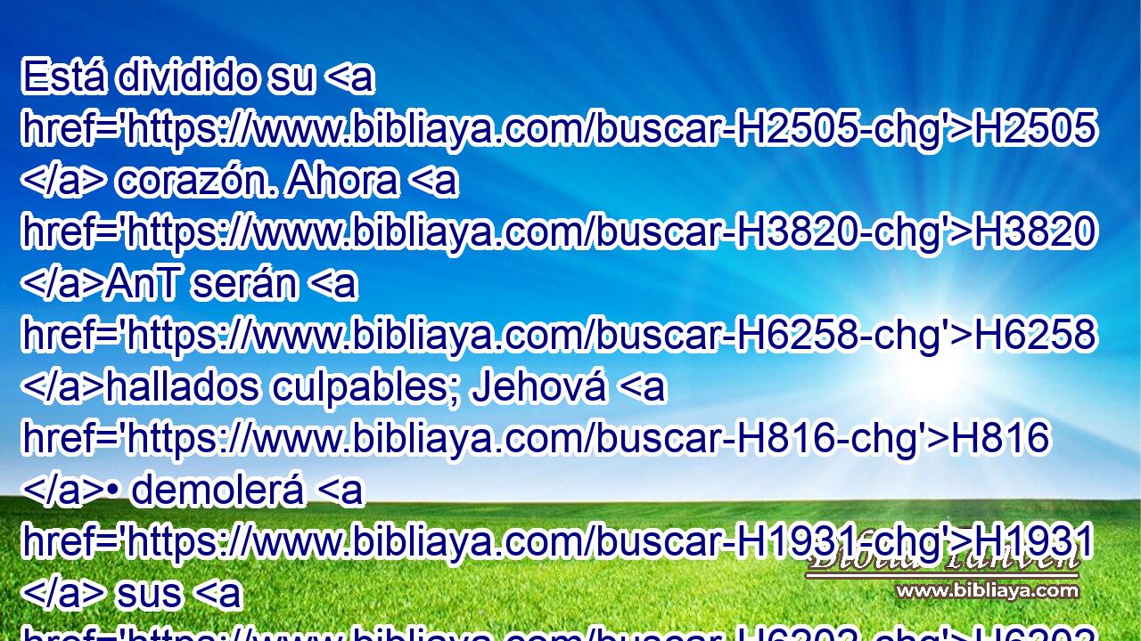 Está dividido su H2505  corazón. Ahora H3820 AnT serán H6258 hallados culpables; Jehová H816 • demolerá H1931  sus H6202  altares, destruirá H4196 VpAPSM3 sus H7703  H4676 ídolos. 