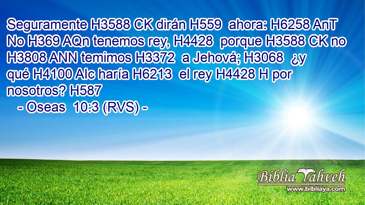Seguramente H3588 CK dirán H559  ahora: H6258 AnT No H369 AQn tenemos rey, H4428  porque H3588 CK no H3808 ANN temimos H3372  a Jehová; H3068  ¿y qué H4100 AIc haría H6213  el rey H4428 H por nosotros? H587  
