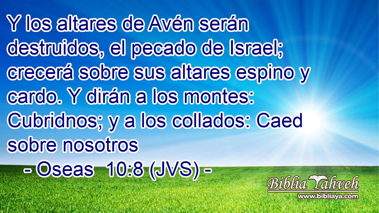 Y los altares de Avén serán destruidos, el pecado de Israel; crecerá sobre sus altares espino y cardo. Y dirán a los montes: Cubridnos; y a los collados: Caed sobre nosotros