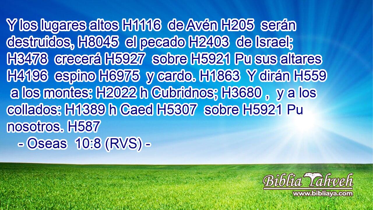 Y los lugares altos H1116  de Avén H205  serán destruidos, H8045  el pecado H2403  de Israel; H3478  crecerá H5927  sobre H5921 Pu sus altares H4196  espino H6975  y cardo. H1863  Y dirán H559  a los montes: H2022 h Cubridnos; H3680 ,  y a los collados: H1389 h Caed H5307  sobre H5921 Pu nosotros. H587  