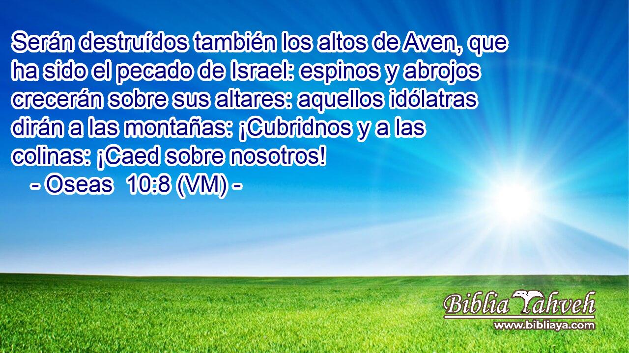  Serán destruídos también los altos de Aven, que ha sido el pecado de Israel: espinos y abrojos crecerán sobre sus altares: aquellos idólatras dirán a las montañas: ¡Cubridnos y a las colinas: ¡Caed sobre nosotros! 