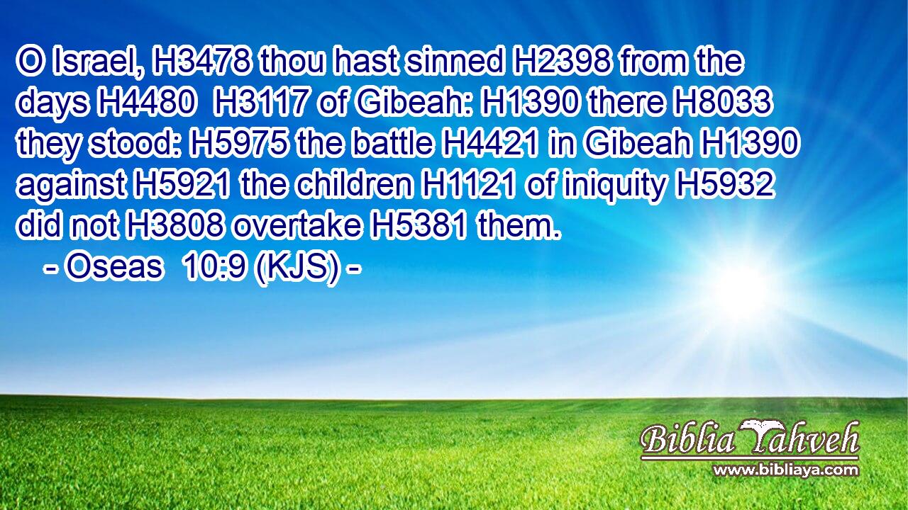 O Israel, H3478 thou hast sinned H2398 from the days H4480  H3117 of Gibeah: H1390 there H8033 they stood: H5975 the battle H4421 in Gibeah H1390 against H5921 the children H1121 of iniquity H5932 did not H3808 overtake H5381 them.