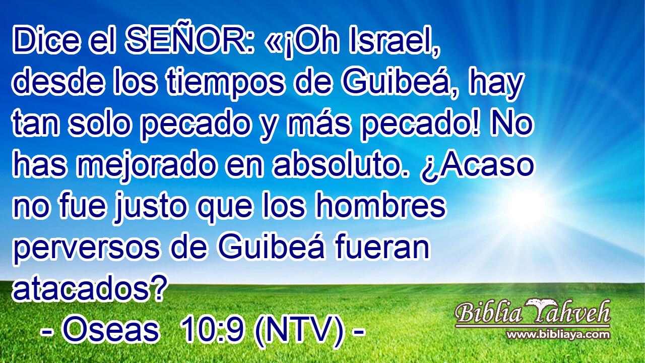 Dice el SEÑOR: «¡Oh Israel, desde los tiempos de Guibeá, hay tan solo pecado y más pecado! No has mejorado en absoluto. ¿Acaso no fue justo que los hombres perversos de Guibeá fueran atacados?