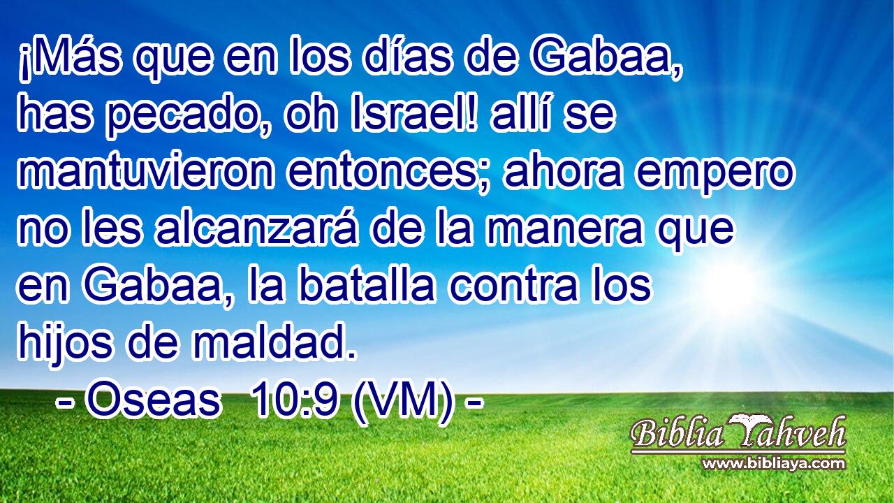  ¡Más que en los días de Gabaa, has pecado, oh Israel! allí se mantuvieron entonces; ahora empero no les alcanzará de la manera que en Gabaa, la batalla contra los hijos de maldad. 