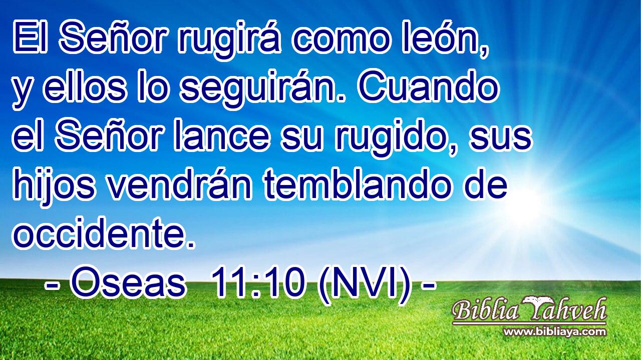  El Señor rugirá como león, y ellos lo seguirán. Cuando el Señor lance su rugido, sus hijos vendrán temblando de occidente. 