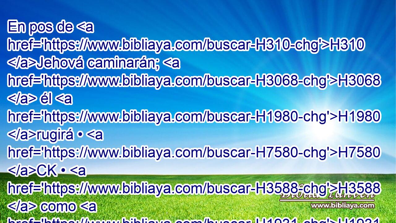 En pos de H310 Jehová caminarán; H3068  él H1980 rugirá • H7580 CK • H3588  como H1931 PK león; rugirá, H738  y H7580 CC los hijos vendrán H1121 H3220 temblando desde H2729 PM el occidente. 