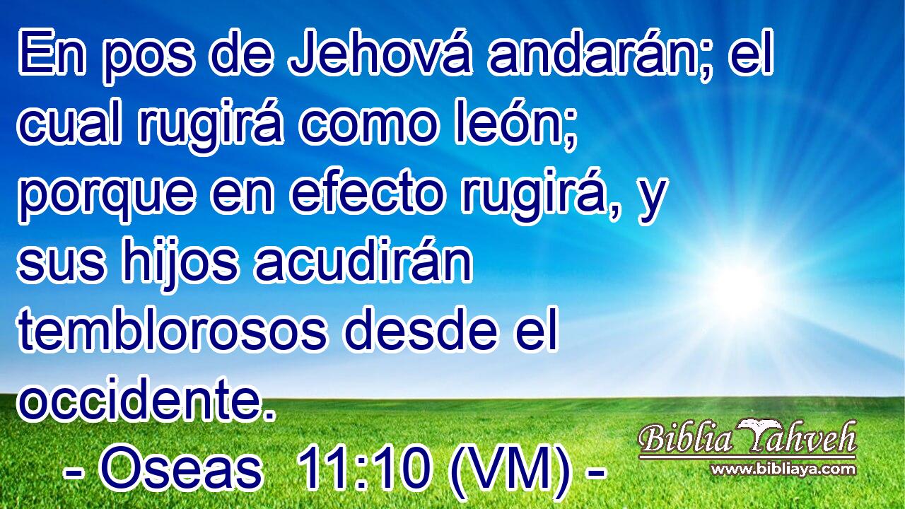  En pos de Jehová andarán; el cual rugirá como león; porque en efecto rugirá, y sus hijos acudirán temblorosos desde el occidente. 