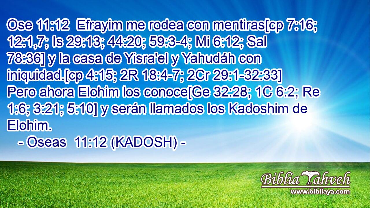  Efrayim me rodea con mentiras[cp 7:16; 12:1,7; Is 29:13; 44:20; 59:3-4; Mi 6:12; Sal 78:36] y la casa de Yisra'el y Yahudáh con iniquidad.[cp 4:15; 2R 18:4-7; 2Cr 29:1-32:33] Pero ahora Elohim los conoce[Ge 32:28; 1C 6:2; Re 1:6; 3:21; 5:10] y serán llamados los Kadoshim de Elohim. 