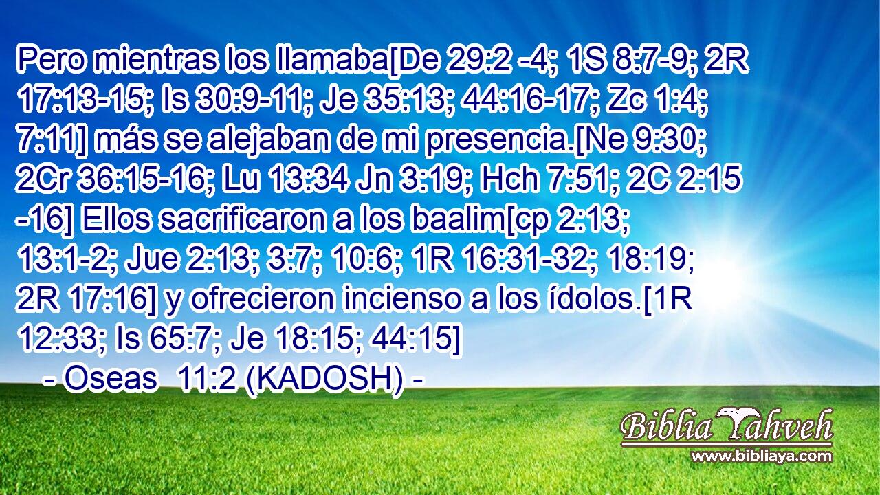  Pero mientras los llamaba[De 29:2 -4; 1S 8:7-9; 2R 17:13-15; Is 30:9-11; Je 35:13; 44:16-17; Zc 1:4; 7:11] más se alejaban de mi presencia.[Ne 9:30; 2Cr 36:15-16; Lu 13:34 Jn 3:19; Hch 7:51; 2C 2:15 -16] Ellos sacrificaron a los baalim[cp 2:13; 13:1-2; Jue 2:13; 3:7; 10:6; 1R 16:31-32; 18:19; 2R 17:16] y ofrecieron incienso a los ídolos.[1R 12:33; Is 65:7; Je 18:15; 44:15] 