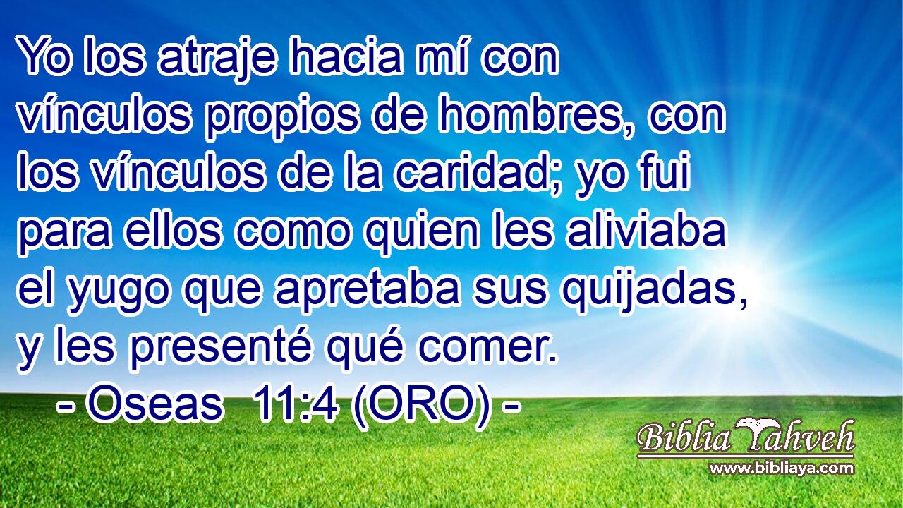  Yo los atraje hacia mí con vínculos propios de hombres, con los vínculos de la caridad; yo fui para ellos como quien les aliviaba el yugo que apretaba sus quijadas, y les presenté qué comer. 