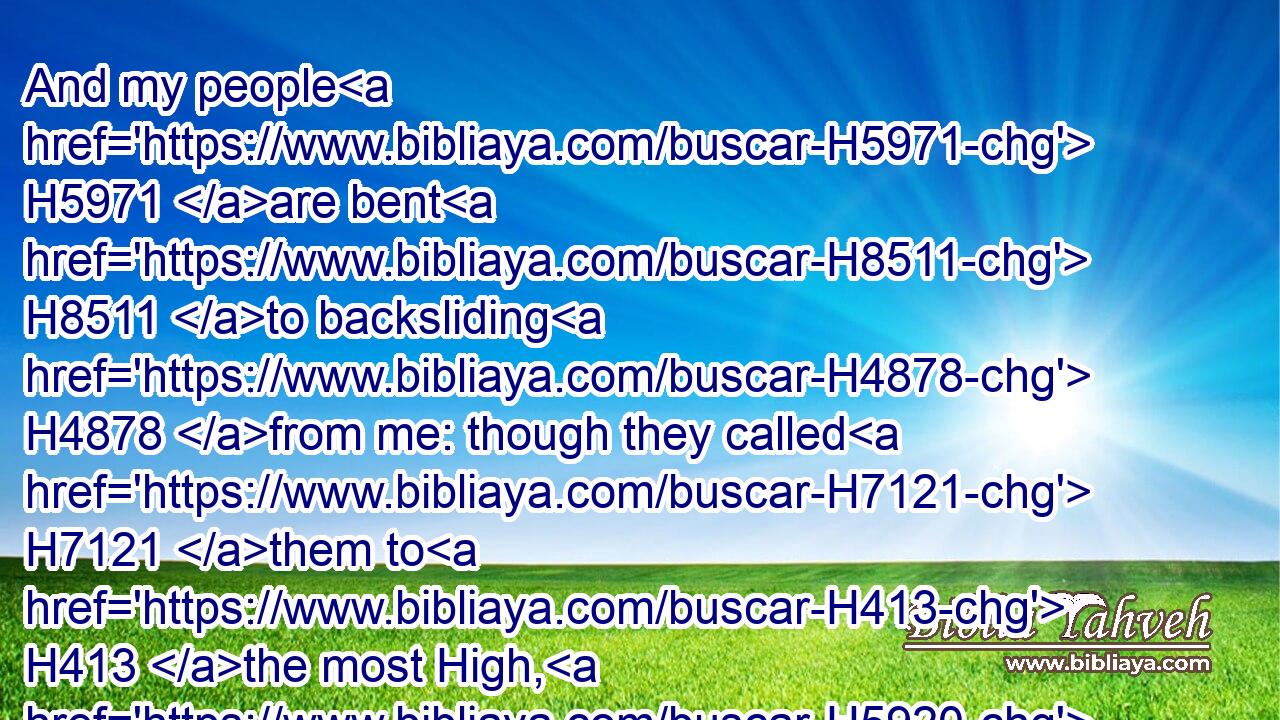 And my people H5971 are bent H8511 to backsliding H4878 from me: though they called H7121 them to H413 the most High, H5920 none at all H3808  H3162 would exalt H7311 him.