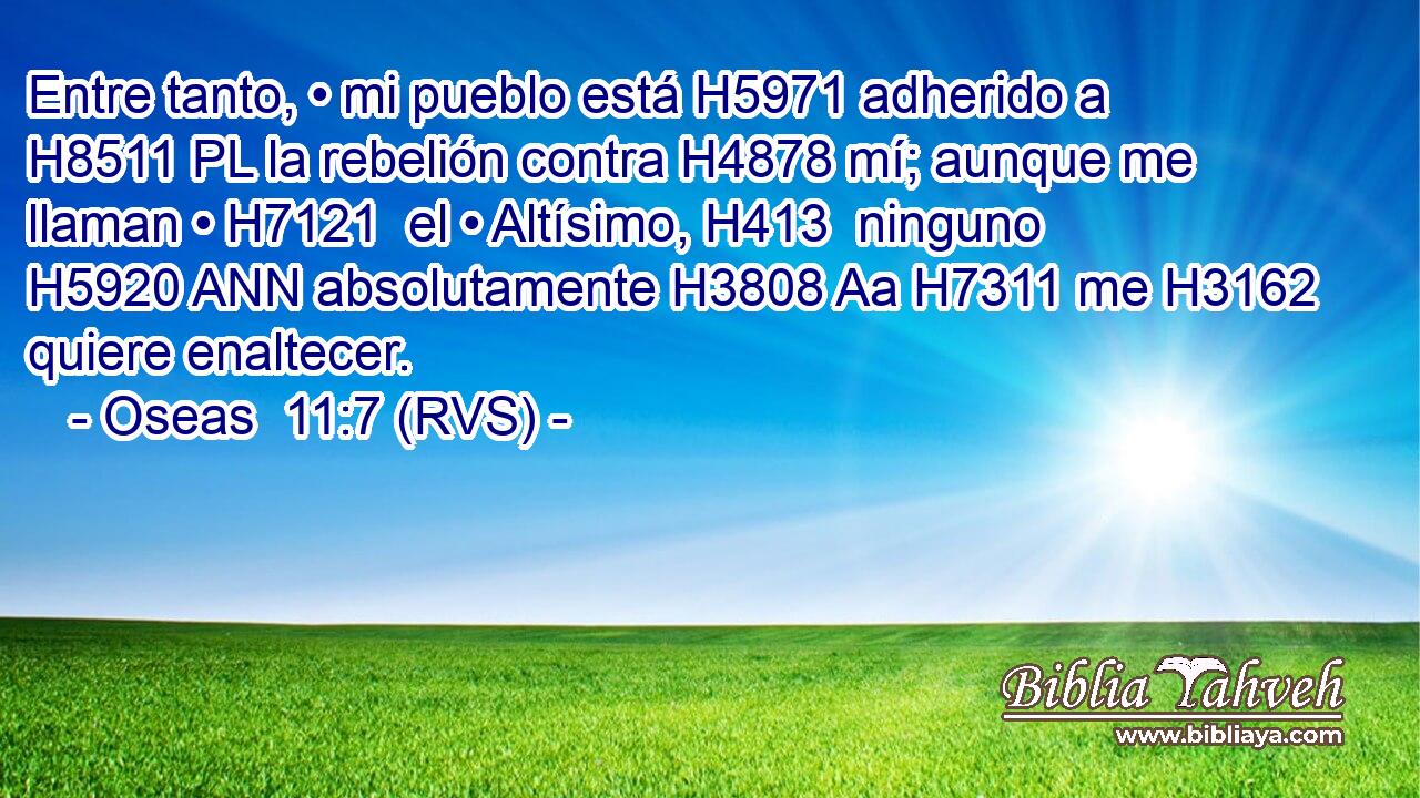Entre tanto, • mi pueblo está H5971 adherido a H8511 PL la rebelión contra H4878 mí; aunque me llaman • H7121  el • Altísimo, H413  ninguno H5920 ANN absolutamente H3808 Aa H7311 me H3162 quiere enaltecer. 