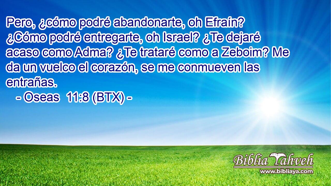 Pero, ¿cómo podré abandonarte, oh Efraín? ¿Cómo podré entregarte, oh Israel? ¿Te dejaré acaso como Adma? ¿Te trataré como a Zeboim? Me da un vuelco el corazón, se me conmueven las entrañas.