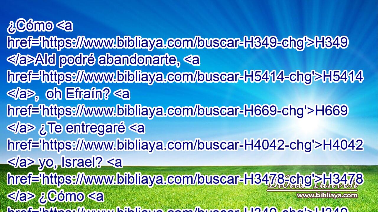 ¿Cómo H349 AId podré abandonarte, H5414 ,  oh Efraín? H669  ¿Te entregaré H4042  yo, Israel? H3478  ¿Cómo H349 AId podré yo hacerte H5414 ,  como Adma, H126  H7760 H6636 o ponerte como a Zeboim? Mi corazón H3820  se conmueve H2015  dentro de H5921 Pu mí, se inflama H3648  toda H3162 Aa mi compasión. H5150  