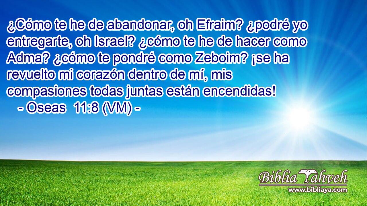  ¿Cómo te he de abandonar, oh Efraim? ¿podré yo entregarte, oh Israel? ¿cómo te he de hacer como Adma? ¿cómo te pondré como Zeboim? ¡se ha revuelto mi corazón dentro de mí, mis compasiones todas juntas están encendidas! 