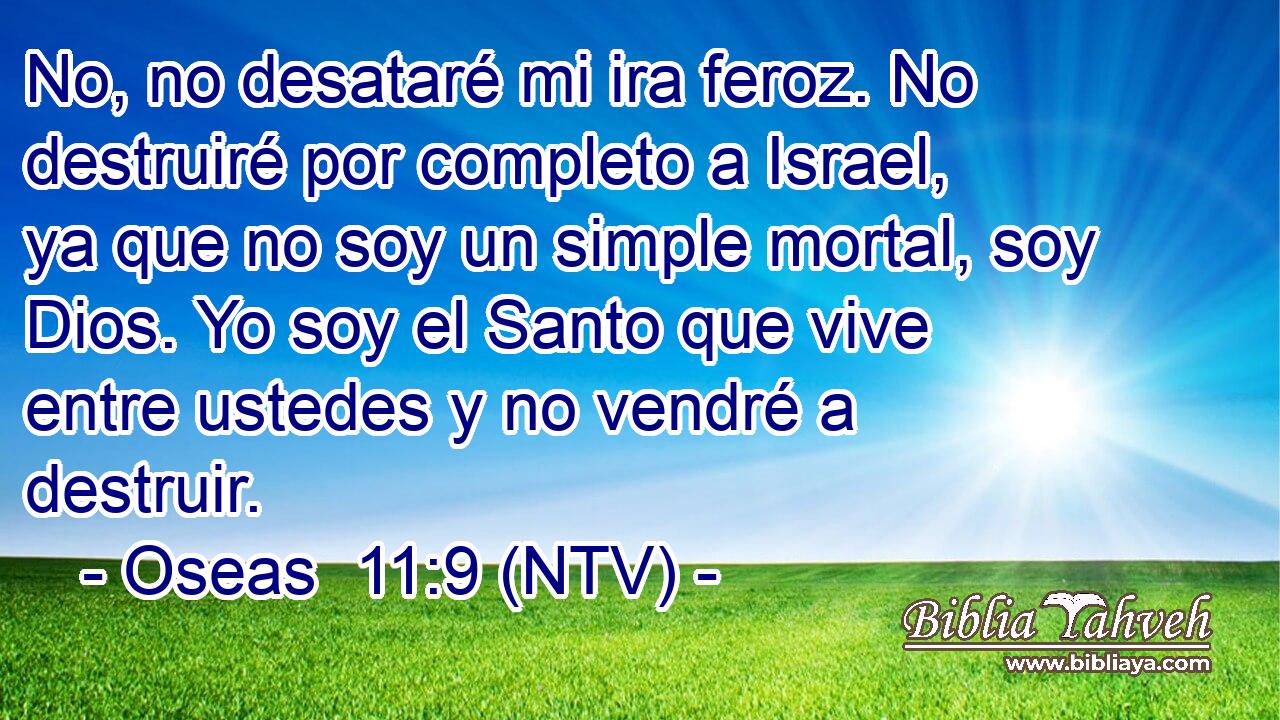 No, no desataré mi ira feroz. No destruiré por completo a Israel, ya que no soy un simple mortal, soy Dios. Yo soy el Santo que vive entre ustedes y no vendré a destruir.