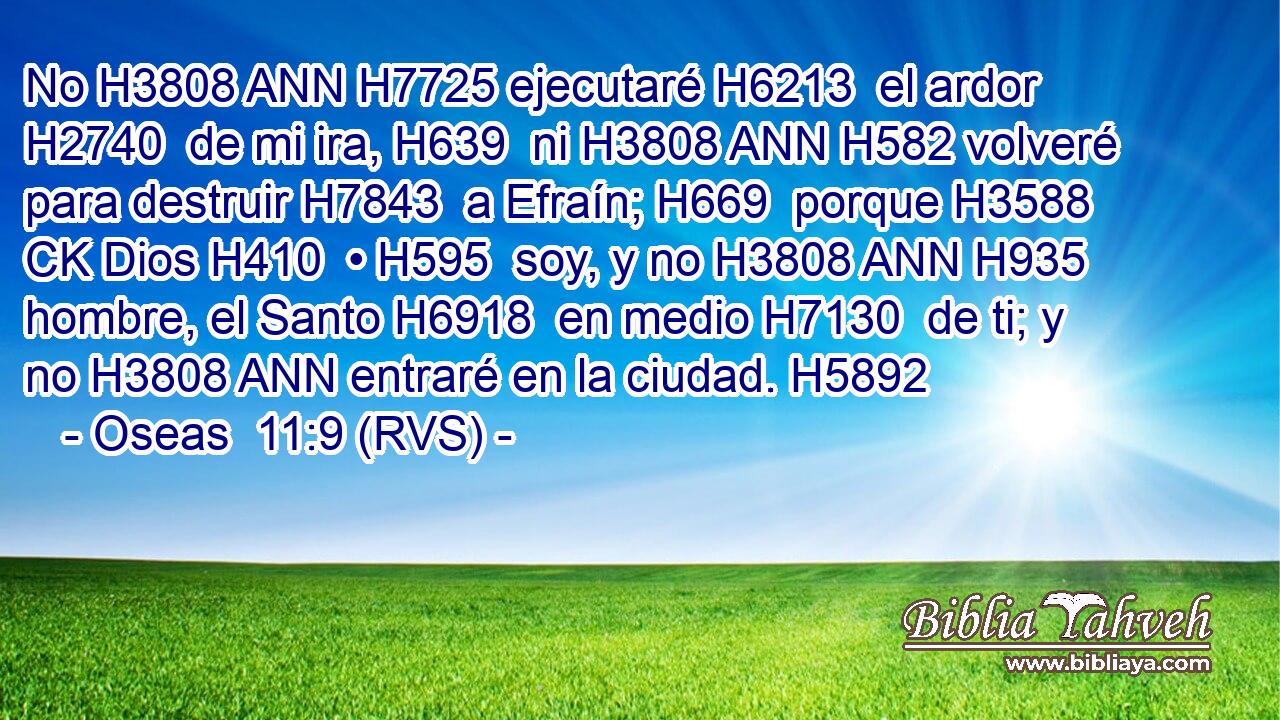No H3808 ANN H7725 ejecutaré H6213  el ardor H2740  de mi ira, H639  ni H3808 ANN H582 volveré para destruir H7843  a Efraín; H669  porque H3588 CK Dios H410  • H595  soy, y no H3808 ANN H935 hombre, el Santo H6918  en medio H7130  de ti; y no H3808 ANN entraré en la ciudad. H5892  