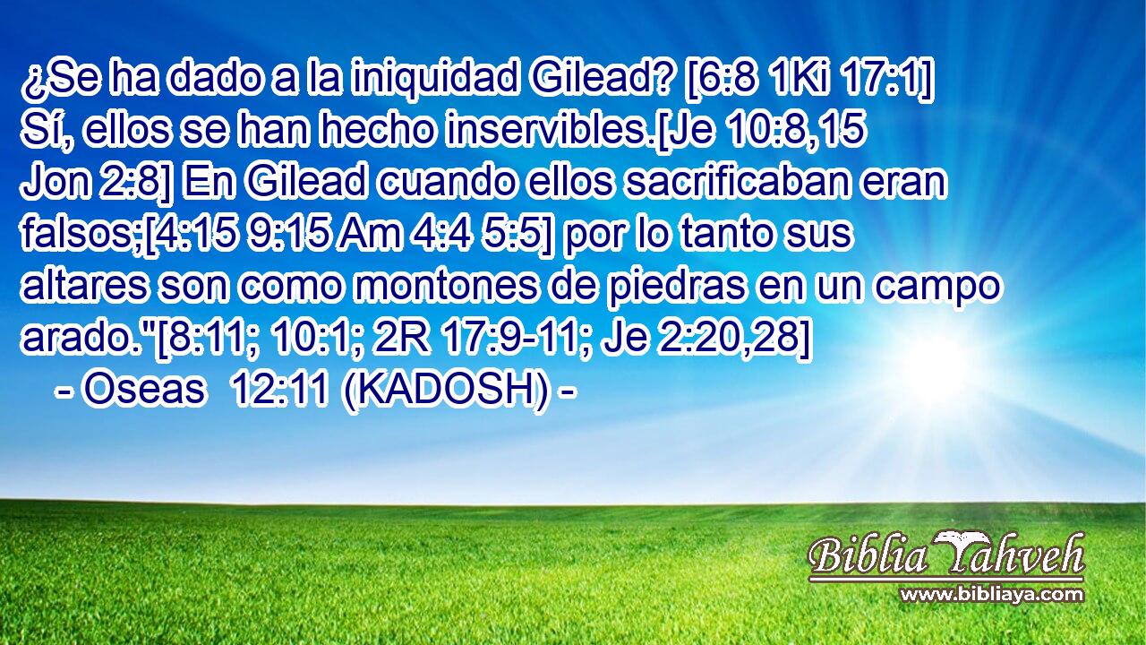 ¿Se ha dado a la iniquidad Gilead? [6:8 1Ki 17:1] Sí, ellos se han hecho inservibles.[Je 10:8,15 Jon 2:8] En Gilead cuando ellos sacrificaban eran falsos;[4:15 9:15 Am 4:4 5:5] por lo tanto sus altares son como montones de piedras en un campo arado.