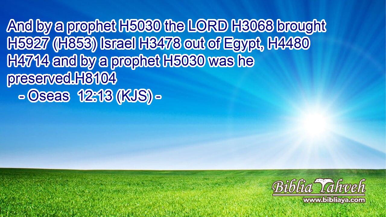And by a prophet H5030 the LORD H3068 brought H5927 (H853) Israel H3478 out of Egypt, H4480  H4714 and by a prophet H5030 was he preserved.H8104