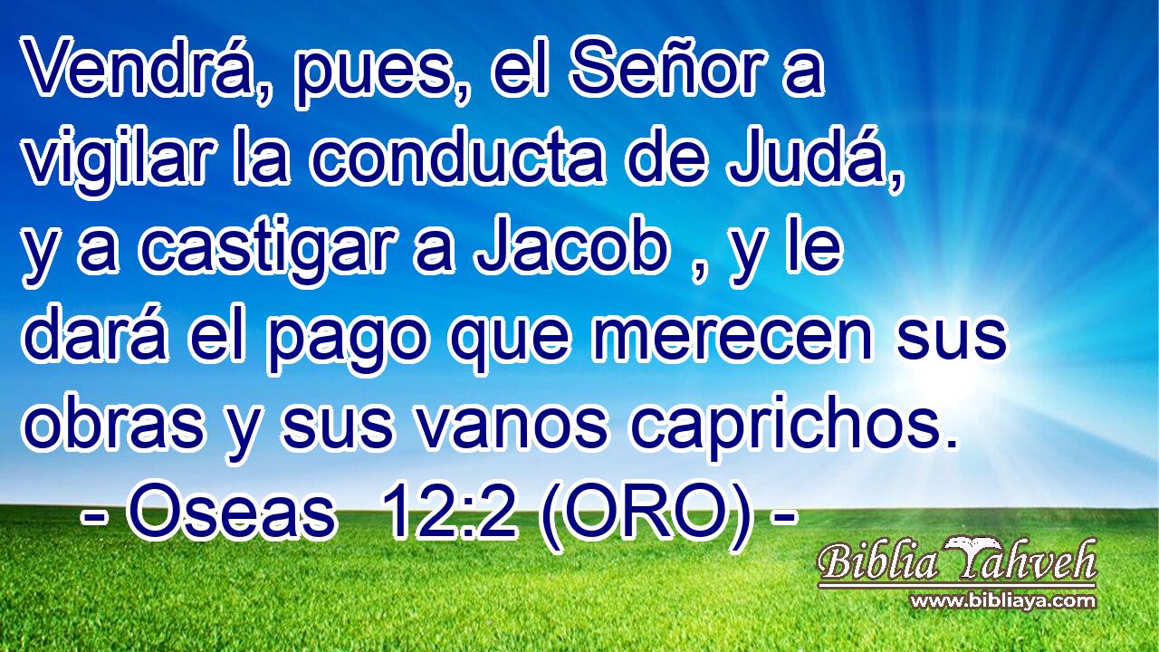  Vendrá, pues, el Señor a vigilar la conducta de Judá, y a castigar a Jacob , y le dará el pago que merecen sus obras y sus vanos caprichos. 