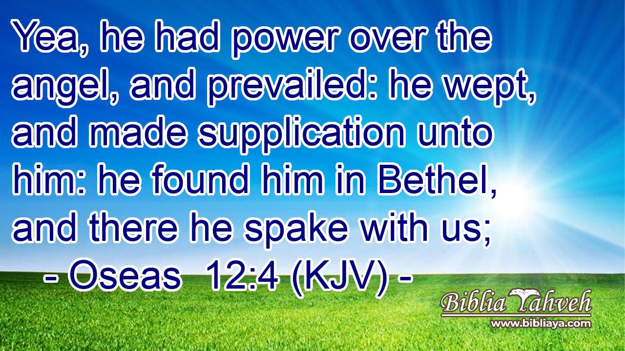 Yea, he had power over the angel, and prevailed: he wept, and made supplication unto him: he found him in Bethel, and there he spake with us;
