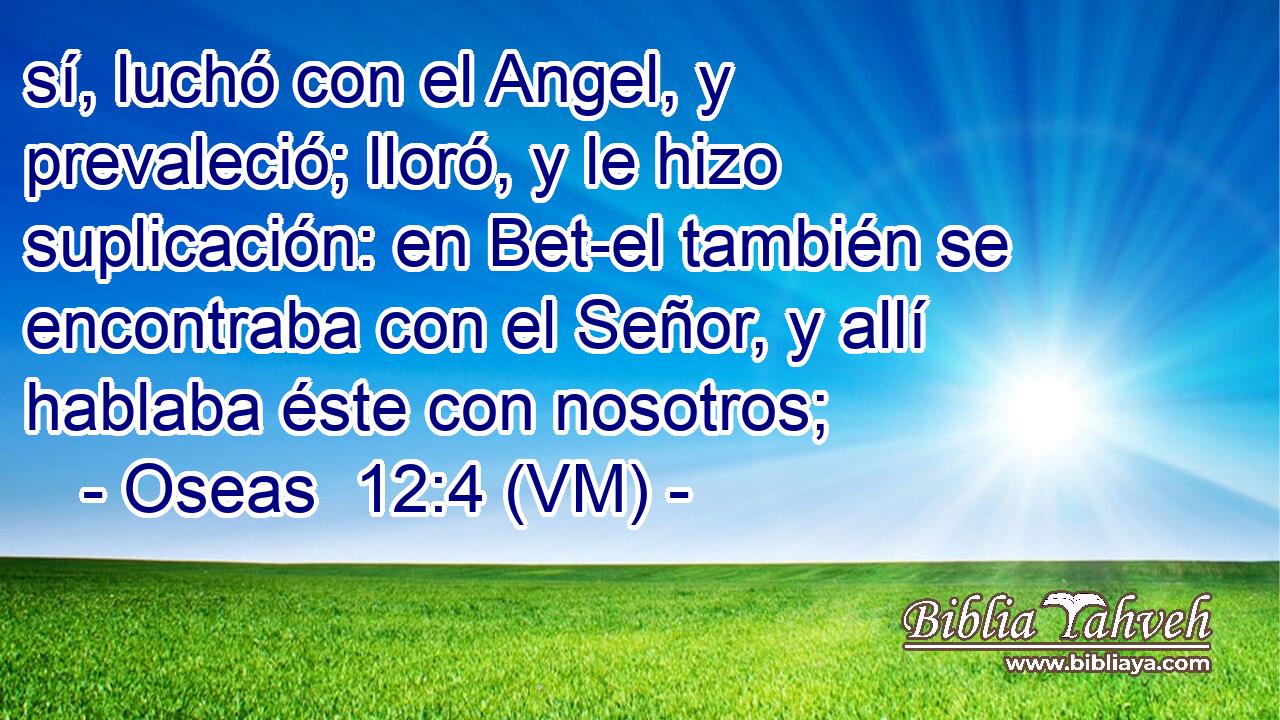  sí, luchó con el Angel, y prevaleció; lloró, y le hizo suplicación: en Bet-el también se encontraba con el Señor, y allí hablaba éste con nosotros; 