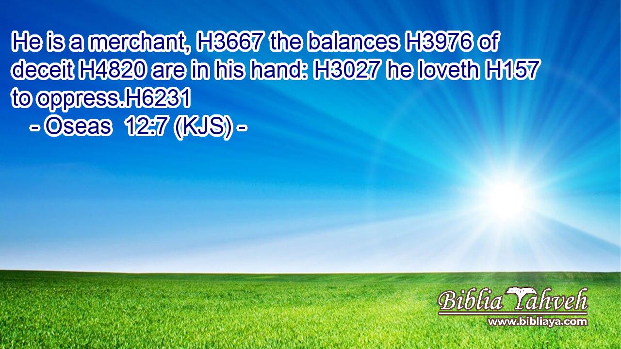 He is a merchant, H3667 the balances H3976 of deceit H4820 are in his hand: H3027 he loveth H157 to oppress.H6231