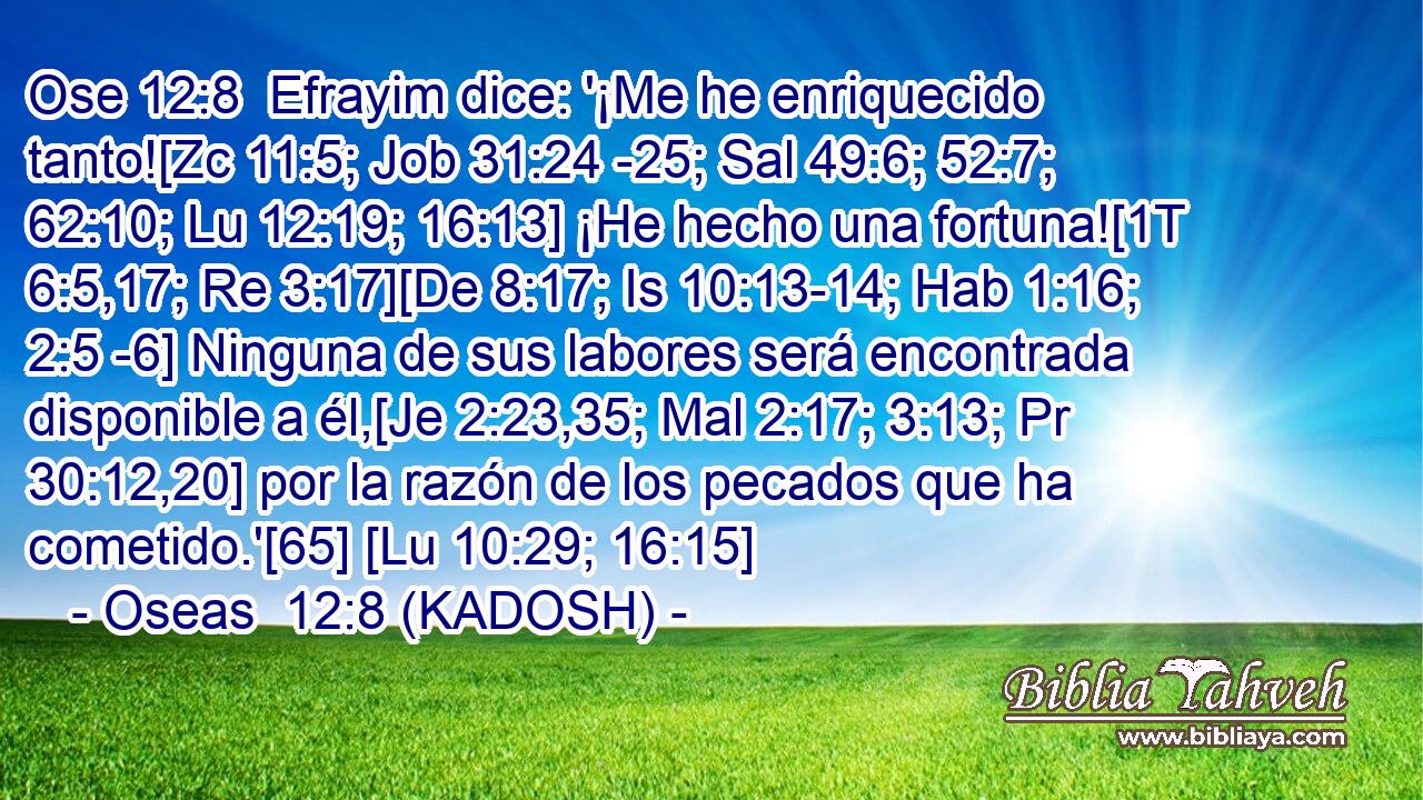  Efrayim dice: '¡Me he enriquecido tanto![Zc 11:5; Job 31:24 -25; Sal 49:6; 52:7; 62:10; Lu 12:19; 16:13] ¡He hecho una fortuna![1T 6:5,17; Re 3:17][De 8:17; Is 10:13-14; Hab 1:16; 2:5 -6] Ninguna de sus labores será encontrada disponible a él,[Je 2:23,35; Mal 2:17; 3:13; Pr 30:12,20] por la razón de los pecados que ha cometido.'[65] [Lu 10:29; 16:15] 