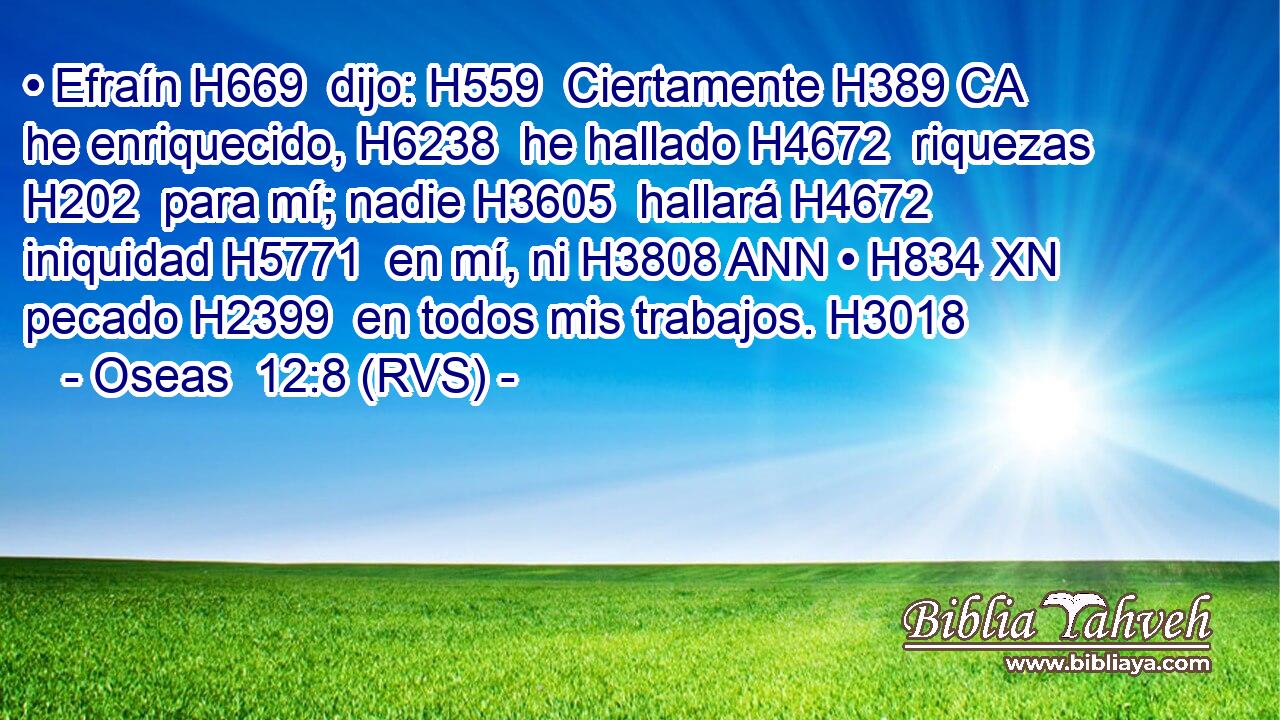 • Efraín H669  dijo: H559  Ciertamente H389 CA he enriquecido, H6238  he hallado H4672  riquezas H202  para mí; nadie H3605  hallará H4672  iniquidad H5771  en mí, ni H3808 ANN • H834 XN pecado H2399  en todos mis trabajos. H3018  