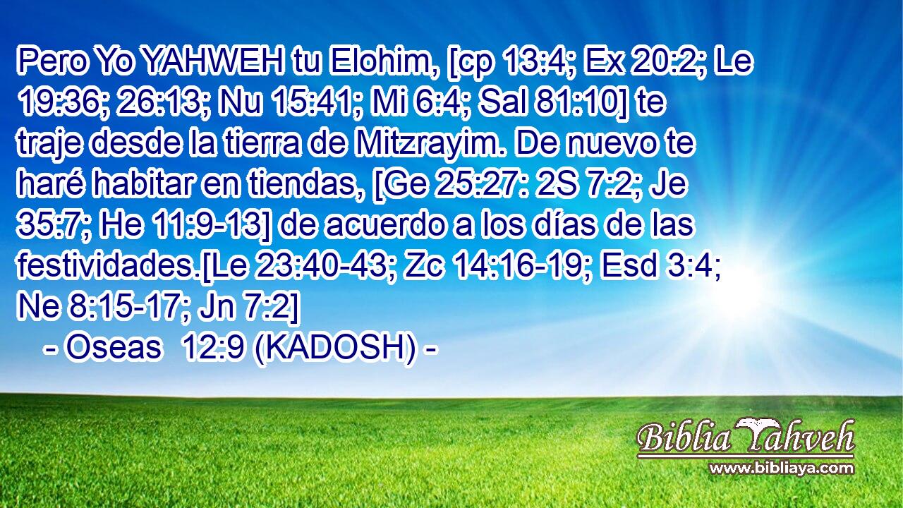  Pero Yo YAHWEH tu Elohim, [cp 13:4; Ex 20:2; Le 19:36; 26:13; Nu 15:41; Mi 6:4; Sal 81:10] te traje desde la tierra de Mitzrayim. De nuevo te haré habitar en tiendas, [Ge 25:27: 2S 7:2; Je 35:7; He 11:9-13] de acuerdo a los días de las festividades.[Le 23:40-43; Zc 14:16-19; Esd 3:4; Ne 8:15-17; Jn 7:2] 