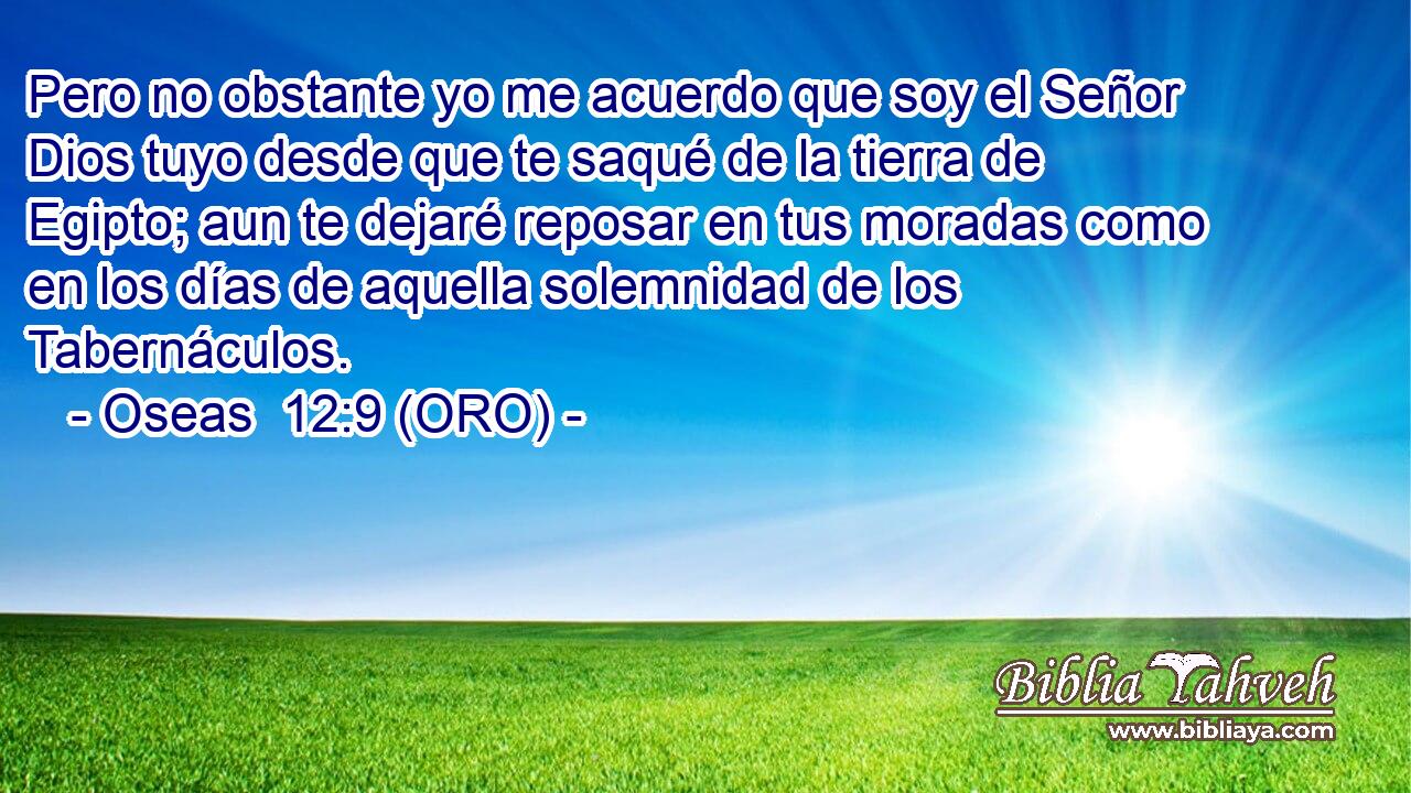  Pero no obstante yo me acuerdo que soy el Señor Dios tuyo desde que te saqué de la tierra de Egipto; aun te dejaré reposar en tus moradas como en los días de aquella solemnidad de los Tabernáculos. 