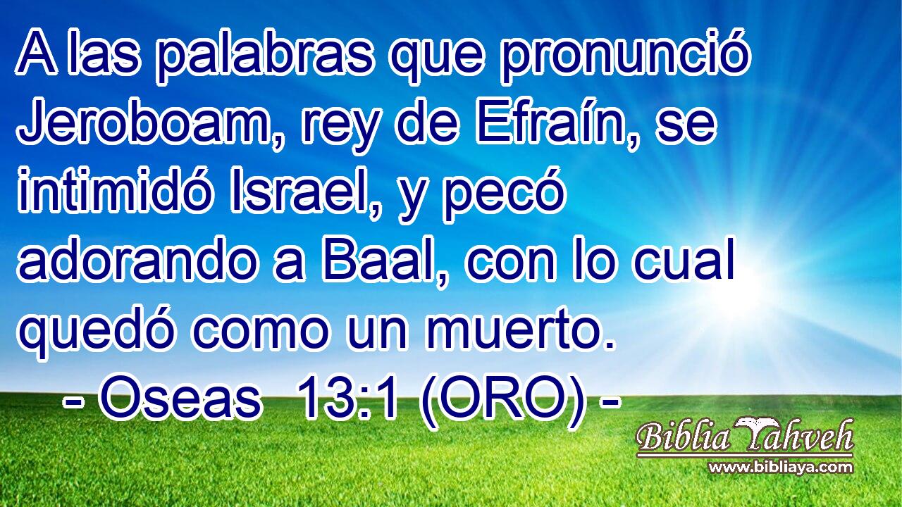  A las palabras que pronunció Jeroboam, rey de Efraín, se intimidó Israel, y pecó adorando a Baal, con lo cual quedó como un muerto. 