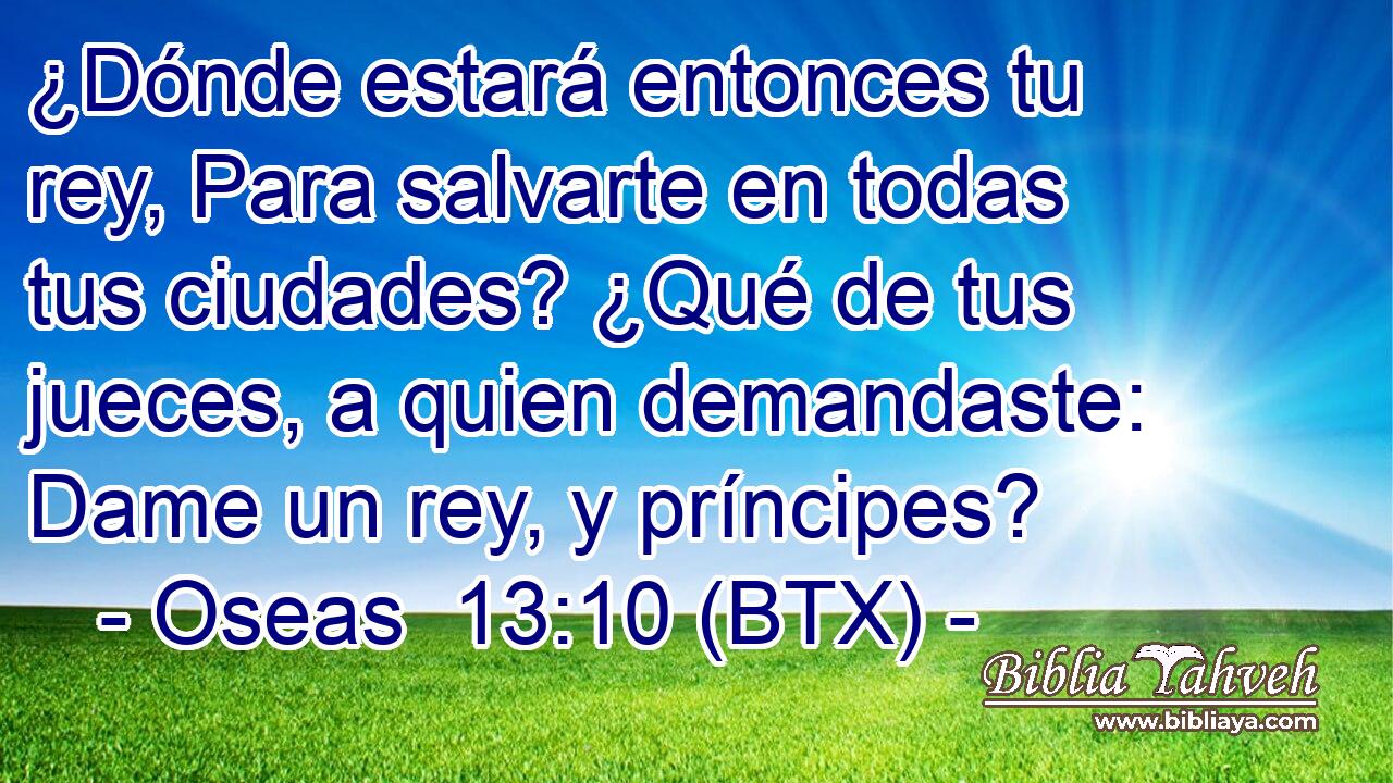 ¿Dónde estará entonces tu rey, Para salvarte en todas tus ciudades? ¿Qué de tus jueces, a quien demandaste: Dame un rey, y príncipes?